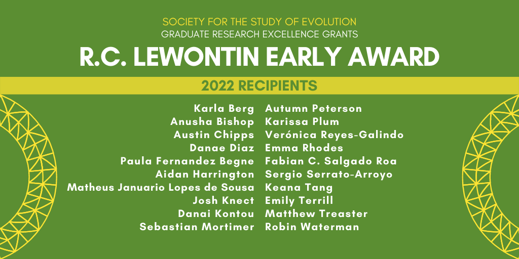 Text: Society for the Study of Evolution Graduate Research Excellence Grants. R. C. Lewontin Early Award. 2022 Recipients. Karla Berg, Anusha Bishop, Austin Chipps, Danae Diaz, Paula Fernandez Begne, Aidan Harrington, Matehus Januario Lopes de Sousa, Josh Knect, Danai Kontou, Sebastian Mortimer, Autumn Peterson, Karissa Plum, Veronica Reyes-Galindo, Emma Rhodes, FAbian C. Salgado Roa, Sergio Serrato-Arroyo, Keana Tang, Emily Terrill, Matthew Treaster, Robin Waterman.